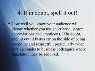 4. If in doubt, spell it out!
 How well you know your audience will
  dictate whether you use short hand, jargon,
  abbreviations and emoticons. If in doubt,
  spell it out! Always err on the side of being
  too polite and respectful, particularly when
  writing emails to business colleagues where
  translation may be required.
 