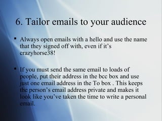 6. Tailor emails to your audience
 Always open emails with a hello and use the name
  that they signed off with, even if it’s
  crazyhorse38!

 If you must send the same email to loads of
  people, put their address in the bcc box and use
  just one email address in the To box . This keeps
  the person’s email address private and makes it
  look like you’ve taken the time to write a personal
  email.
 