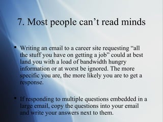 7. Most people can’t read minds

 Writing an email to a career site requesting “all
  the stuff you have on getting a job” could at best
  land you with a load of bandwidth hungry
  information or at worst be ignored. The more
  specific you are, the more likely you are to get a
  response.

 If responding to multiple questions embedded in a
  large email, copy the questions into your email
  and write your answers next to them.
 