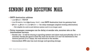  SMTP destination address
 user@host – TCP/IP
 User%remote-host@gateway-host – non SMTP destination host via gateway-host.
 @host-a,@host-b:user@host-c – for relay messages (explicit routing information)
 Not eligible for end-to-end delivery system and it is no longer used.
 Delay messages: messages can be delay at sender site, receiver site or the
intermediate servers.
 Sender site – It will be storing in spooling system and client mail periodically (10 to 15
minutes) checks the spool to find the mail can be sent. If it can’t be delivered in the
timeout period (3 to 5 days), the mail returns to the sender.
 Intermediate MTA also has mail storage and spooling storage.
CS450 - Internet Protocol presentation 12
 
