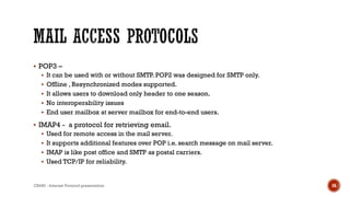  POP3 –
 It can be used with or without SMTP. POP2 was designed for SMTP only.
 Offline , Resynchronized modes supported.
 It allows users to download only header to one season.
 No interoperability issues
 End user mailbox at server mailbox for end-to-end users.
 IMAP4 - a protocol for retrieving email.
 Used for remote access in the mail server.
 It supports additional features over POP i.e. search message on mail server.
 IMAP is like post office and SMTP as postal carriers.
 Used TCP/IP for reliability.
CS450 - Internet Protocol presentation 16
 