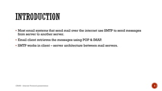  Most email systems that send mail over the internet use SMTP to send messages
from server to another server.
 Email client retrieves the messages using POP & IMAP.
 SMTP works in client – server architecture between mail servers.
CS450 - Internet Protocol presentation 3
 