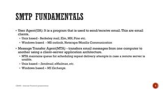  User Agent(UA): It is a program that is used to send/receive email.This are email
clients.
 Unix based - Berkeley mail, Elm, MH, Pine etc.
 Windows based - MS outlook, Netscape/Mozilla Communication
 Message Transfer Agent(MTA) - transfers email messages from one computer to
another using a client–server application architecture.
 MTA maintains queue for scheduling repeat delivery attempts in case a remote server is
unable.
 Unix based – Sendmail,eMailman,etc.
 Windows based – MS Exchange.
CS450 - Internet Protocol presentation 5
 