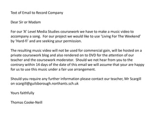 Text of Email to Record Company

Dear Sir or Madam

For our ‘A’ Level Media Studies coursework we have to make a music video to
accompany a song. For our project we would like to use ‘Living For The Weekend’
by ‘Hard-fi’ and are seeking your permission.

The resulting music video will not be used for commercial gain, will be hosted on a
private coursework blog and also rendered on to DVD for the attention of our
teacher and the coursework moderator. Should we not hear from you to the
contrary within 14 days of the date of this email we will assume that your are happy
for us to use this music under a fair use arrangement.

Should you require any further information please contact our teacher, Mr Scargill
on scargill@guilsborough.northants.sch.uk

Yours faithfully

Thomas Cooke-Neill
 
