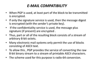E-MAIL COMPATIBILITY
• When PGP is used, at least part of the block to be transmitted
is encrypted.
• If only the signature service is used, then the message digest
is encrypted (with the sender’s private key).
• If the confidentiality service is used, the message plus
signature (if present) are encrypted .
• Thus, part or all of the resulting block consists of a stream of
arbitrary 8-bit octets.
• Many electronic mail systems only permit the use of blocks
consisting of ASCII text.
• To allow this , PGP provides the service of converting the raw
8-bit binary stream to a stream of printable ASCII characters.
• The scheme used for this purpose is radix-64 conversion.
 