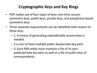 Cryptographic Keys and Key Rings
• PGP makes use of four types of keys: one-time session
symmetric keys, public keys, private keys, and passphrase-based
symmetric keys
• Three separate requirements can be identified with respect to
these keys.
– 1. A means of generating unpredictable session keys is
needed.
– 2.a user to have multiple public-key/private-key pairs
– 3. Each PGP entity must maintain a file of its own
public/private key pairs as well as a file of public keys of
correspondents.
 