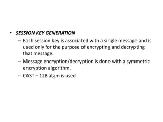 • SESSION KEY GENERATION
– Each session key is associated with a single message and is
used only for the purpose of encrypting and decrypting
that message.
– Message encryption/decryption is done with a symmetric
encryption algorithm.
– CAST – 128 algm is used
 