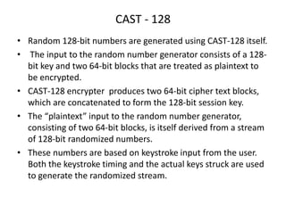 CAST - 128
• Random 128-bit numbers are generated using CAST-128 itself.
• The input to the random number generator consists of a 128-
bit key and two 64-bit blocks that are treated as plaintext to
be encrypted.
• CAST-128 encrypter produces two 64-bit cipher text blocks,
which are concatenated to form the 128-bit session key.
• The “plaintext” input to the random number generator,
consisting of two 64-bit blocks, is itself derived from a stream
of 128-bit randomized numbers.
• These numbers are based on keystroke input from the user.
Both the keystroke timing and the actual keys struck are used
to generate the randomized stream.
 