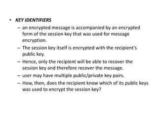 • KEY IDENTIFIERS
– an encrypted message is accompanied by an encrypted
form of the session key that was used for message
encryption.
– The session key itself is encrypted with the recipient’s
public key.
– Hence, only the recipient will be able to recover the
session key and therefore recover the message.
– user may have multiple public/private key pairs.
– How, then, does the recipient know which of its public keys
was used to encrypt the session key?
 