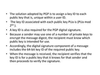 • The solution adopted by PGP is to assign a key ID to each
public key that is, unique within a user ID.
• The key ID associated with each public key PUa is (PUa mod
264 ).
• A key ID is also required for the PGP digital signature.
• Because a sender may use one of a number of private keys to
encrypt the message digest, the recipient must know which
public key is intended for use.
• Accordingly, the digital signature component of a message
includes the 64-bit key ID of the required public key.
• When the message is received, the recipient verifies that the
key ID is for a public key that it knows for that sender and
then proceeds to verify the signature.
 