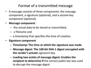 Format of a transmitted message
• A message consists of three components: the message
component, a signature (optional), and a session key
component (optional).
• Message component :
– the actual data to be stored or transmitted,
– a filename and
– a timestamp that specifies the time of creation.
• Signature component
– Timestamp: The time at which the signature was made
– Message digest: The 160-bit SHA-1 digest encrypted with
the sender’s private signature key.
– Leading two octets of message digest: Enables the
recipient to determine if the correct public key was used
to decrypt the message digest
 