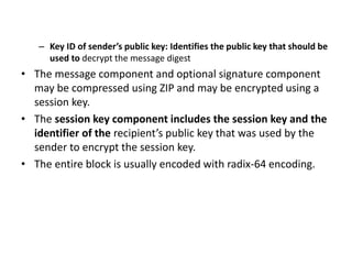 – Key ID of sender’s public key: Identifies the public key that should be
used to decrypt the message digest
• The message component and optional signature component
may be compressed using ZIP and may be encrypted using a
session key.
• The session key component includes the session key and the
identifier of the recipient’s public key that was used by the
sender to encrypt the session key.
• The entire block is usually encoded with radix-64 encoding.
 