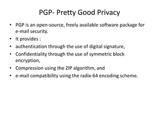 PGP- Pretty Good Privacy
• PGP is an open-source, freely available software package for
e-mail security.
• It provides :
• authentication through the use of digital signature,
• Confidentiality through the use of symmetric block
encryption,
• Compression using the ZIP algorithm, and
• e-mail compatibility using the radix-64 encoding scheme.
 