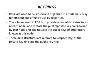 KEY RINGS
• Keys are need to be stored and organized in a systematic way
for efficient and effective use by all parties.
• The scheme used in PGP is to provide a pair of data structures
at each node, one to store the public/private key pairs owned
by that node and one to store the public keys of other users
known at this node.
• These data structures are referred to, respectively, as the
private-key ring and the public-key ring.
 