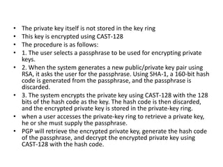• The private key itself is not stored in the key ring
• This key is encrypted using CAST-128
• The procedure is as follows:
• 1. The user selects a passphrase to be used for encrypting private
keys.
• 2. When the system generates a new public/private key pair using
RSA, it asks the user for the passphrase. Using SHA-1, a 160-bit hash
code is generated from the passphrase, and the passphrase is
discarded.
• 3. The system encrypts the private key using CAST-128 with the 128
bits of the hash code as the key. The hash code is then discarded,
and the encrypted private key is stored in the private-key ring.
• when a user accesses the private-key ring to retrieve a private key,
he or she must supply the passphrase.
• PGP will retrieve the encrypted private key, generate the hash code
of the passphrase, and decrypt the encrypted private key using
CAST-128 with the hash code.
 