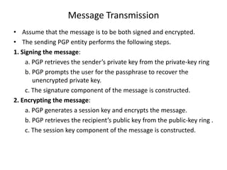 Message Transmission
• Assume that the message is to be both signed and encrypted.
• The sending PGP entity performs the following steps.
1. Signing the message:
a. PGP retrieves the sender’s private key from the private-key ring
b. PGP prompts the user for the passphrase to recover the
unencrypted private key.
c. The signature component of the message is constructed.
2. Encrypting the message:
a. PGP generates a session key and encrypts the message.
b. PGP retrieves the recipient’s public key from the public-key ring .
c. The session key component of the message is constructed.
 
