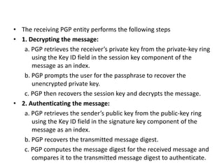 • The receiving PGP entity performs the following steps
• 1. Decrypting the message:
a. PGP retrieves the receiver’s private key from the private-key ring
using the Key ID field in the session key component of the
message as an index.
b. PGP prompts the user for the passphrase to recover the
unencrypted private key.
c. PGP then recovers the session key and decrypts the message.
• 2. Authenticating the message:
a. PGP retrieves the sender’s public key from the public-key ring
using the Key ID field in the signature key component of the
message as an index.
b. PGP recovers the transmitted message digest.
c. PGP computes the message digest for the received message and
compares it to the transmitted message digest to authenticate.
 