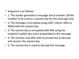 • Sequence is as follows:
• 1. The sender generates a message and a random 128-bit
number to be used as a session key for this message only.
• 2. The message is encrypted using CAST-128 (or IDEA or
3DES) with the session key.
• 3. The session key is encrypted with RSA using the
recipient’s public key and is prepended to the message.
• 4. The receiver uses RSA with its private key to decrypt
and recover the session key.
• 5. The session key is used to decrypt the message.
 
