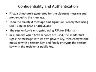 Confidentiality and Authentication
• First, a signature is generated for the plaintext message and
prepended to the message.
• Then the plaintext message plus signature is encrypted using
CAST-128 (or IDEA or 3DES), and
• the session key is encrypted using RSA (or ElGamal).
• In summary, when both services are used, the sender first
signs the message with its own private key, then encrypts the
message with a session key, and finally encrypts the session
key with the recipient’s public key.
 