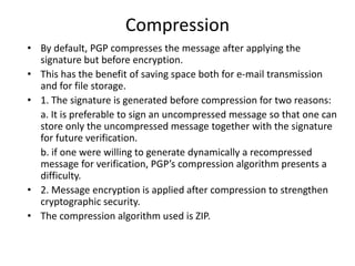 Compression
• By default, PGP compresses the message after applying the
signature but before encryption.
• This has the benefit of saving space both for e-mail transmission
and for file storage.
• 1. The signature is generated before compression for two reasons:
a. It is preferable to sign an uncompressed message so that one can
store only the uncompressed message together with the signature
for future verification.
b. if one were willing to generate dynamically a recompressed
message for verification, PGP’s compression algorithm presents a
difficulty.
• 2. Message encryption is applied after compression to strengthen
cryptographic security.
• The compression algorithm used is ZIP.
 