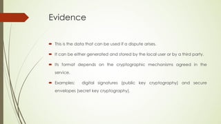 Evidence


 This is the data that can be used if a dispute arises.

 It can be either generated and stored by the local user or by a third party.

 Its format depends on the cryptographic mechanisms agreed in the
   service.

 Examples:      digital signatures (public key cryptography) and secure
   envelopes (secret key cryptography).
 