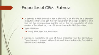 Properties of CEM : Fairness

 A certified e-mail protocol is fair if and only if at the end of a protocol
  execution either Alice got the non-repudiation of receipt evidence, and
  Bob got the corresponding mail (as well as the non-repudiation of origin
  evidence if required), or none of them got any valuable information.
 Types of Fairness
     Strong, Weak, Light, True, Probabilistic


 Fairness is mandatory, so one of these properties must be compulsory.
  Weak Fairness is enough, although strong fairness is desirable. Probabilistic
  Fairness is not desirable
 