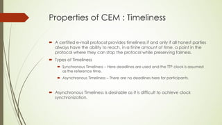 Properties of CEM : Timeliness

 A certifed e-mail protocol provides timeliness if and only if all honest parties
  always have the ability to reach, in a finite amount of time, a point in the
  protocol where they can stop the protocol while preserving fairness.
 Types of Timeliness
     Synchronous Timeliness – Here deadlines are used and the TTP clock is assumed
      as the reference time.
     Asynchronous Timeliness – There are no deadlines here for participants.


 Asynchronous Timeliness is desirable as it is difficult to achieve clock
  synchronization.
 