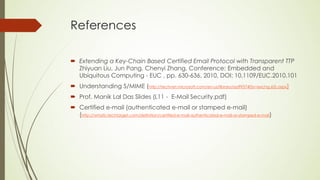References

 Extending a Key-Chain Based Certified Email Protocol with Transparent TTP
  Zhiyuan Liu, Jun Pang, Chenyi Zhang, Conference: Embedded and
  Ubiquitous Computing - EUC , pp. 630-636, 2010, DOI: 10.1109/EUC.2010.101
 Understanding S/MIME (http://technet.microsoft.com/en-us/library/aa995740(v=exchg.65).aspx)
 Prof. Manik Lal Das Slides (L11 - E-Mail Security.pdf)
 Certified e-mail (authenticated e-mail or stamped e-mail)
  (http://whatis.techtarget.com/definition/certified-e-mail-authenticated-e-mail-or-stamped-e-mail)
 