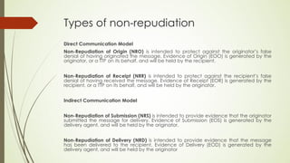 Types of non-repudiation
Direct Communication Model
Non-Repudiation of Origin (NRO) is intended to protect against the originator’s false
denial of having originated the message. Evidence of Origin (EOO) is generated by the
originator, or a TTP on its behalf, and will be held by the recipient.


Non-Repudiation of Receipt (NRR) is intended to protect against the recipient’s false
denial of having received the message. Evidence of Receipt (EOR) is generated by the
recipient, or a TTP on its behalf, and will be held by the originator.


Indirect Communication Model


Non-Repudiation of Submission (NRS) is intended to provide evidence that the originator
submitted the message for delivery. Evidence of Submission (EOS) is generated by the
delivery agent, and will be held by the originator.


Non-Repudiation of Delivery (NRD) is intended to provide evidence that the message
has been delivered to the recipient. Evidence of Delivery (EOD) is generated by the
delivery agent, and will be held by the originator
 