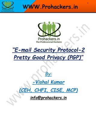 1
WWW.Prohackers.in
“E-mail Security Protocol-2
Pretty Good Privacy (PGP)”
By:
-Vishal Kumar
(CEH, CHFI, CISE, MCP)
info@prohackers.in
 
