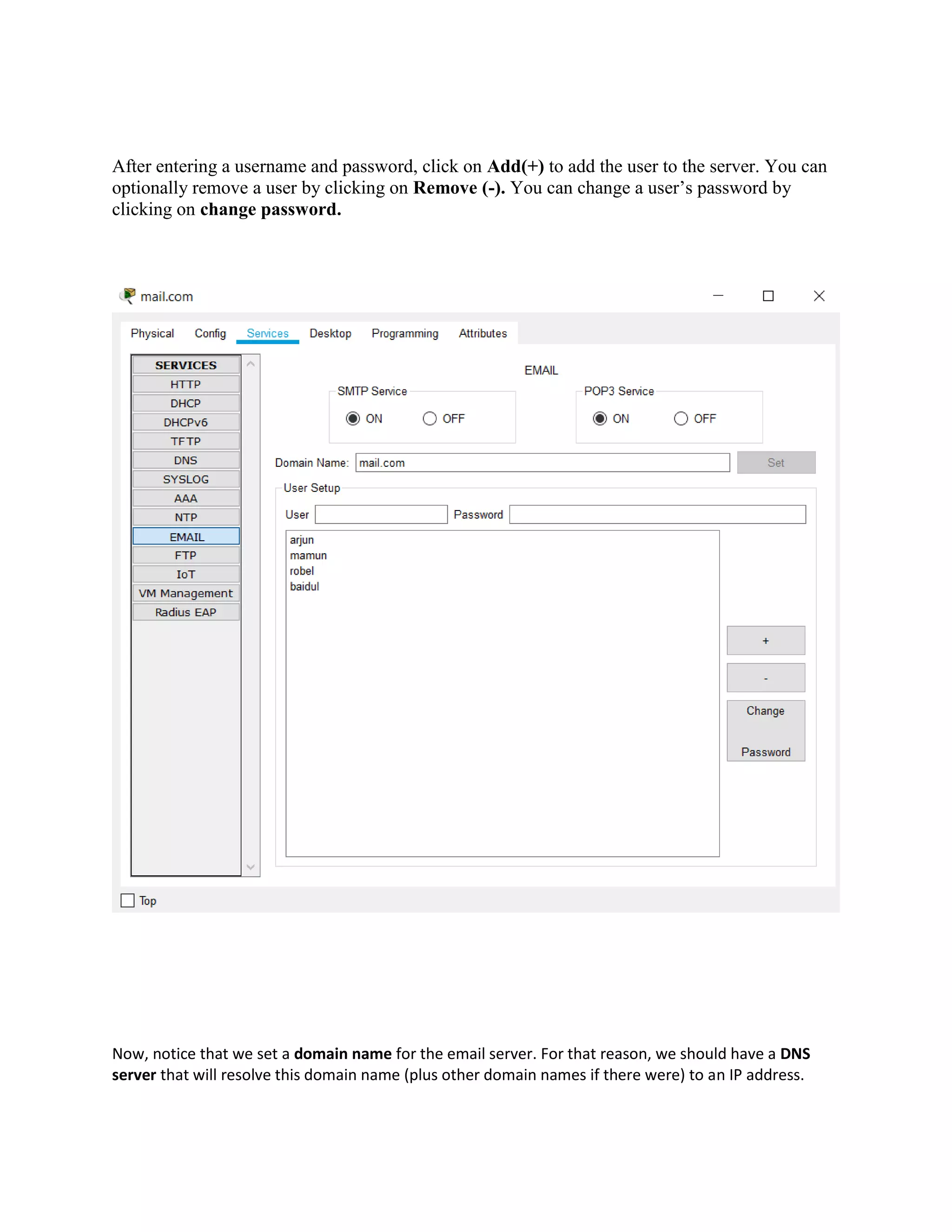 After entering a username and password, click on Add(+) to add the user to the server. You can
optionally remove a user by clicking on Remove (-). You can change a user’s password by
clicking on change password.
Now, notice that we set a domain name for the email server. For that reason, we should have a DNS
server that will resolve this domain name (plus other domain names if there were) to an IP address.
 