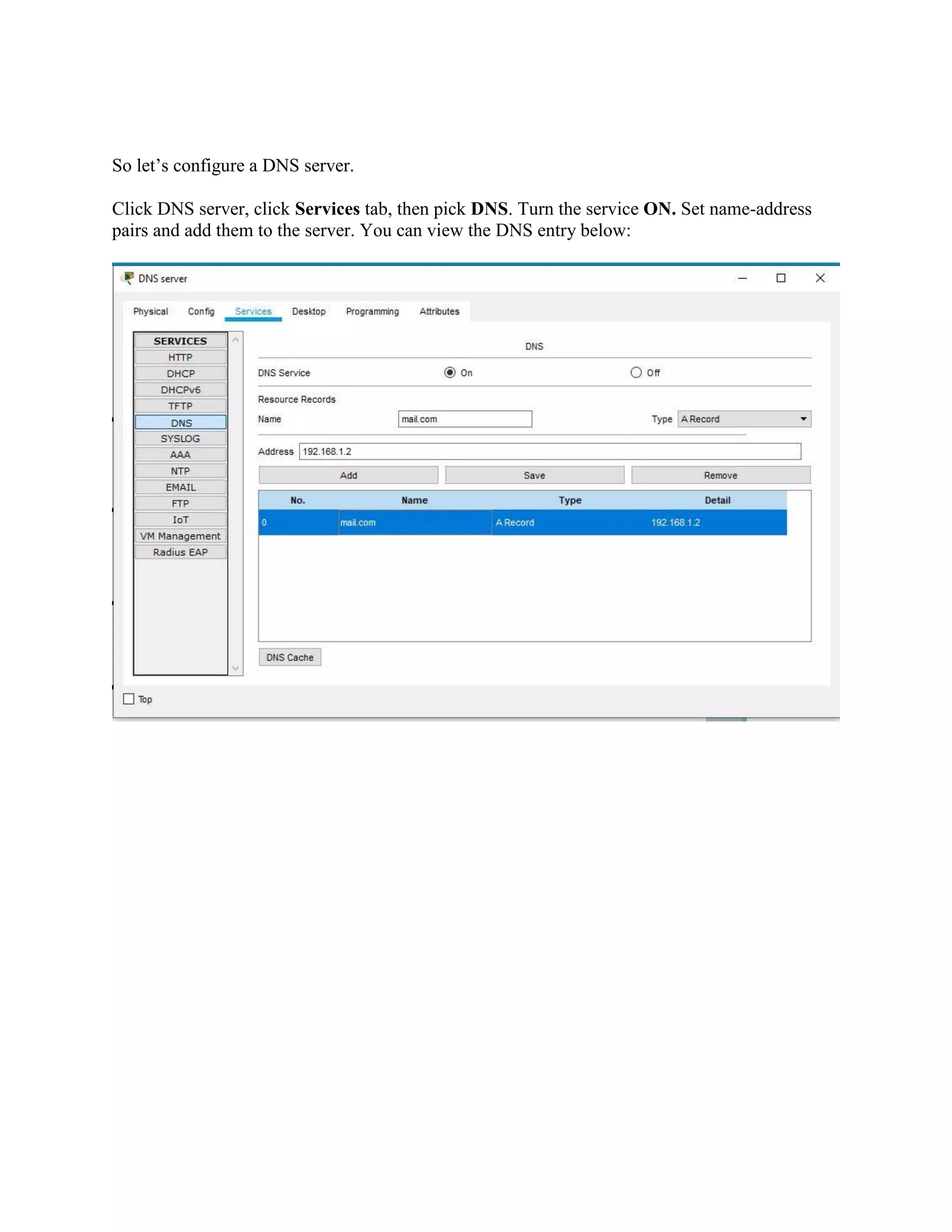 So let’s configure a DNS server.
Click DNS server, click Services tab, then pick DNS. Turn the service ON. Set name-address
pairs and add them to the server. You can view the DNS entry below:
 