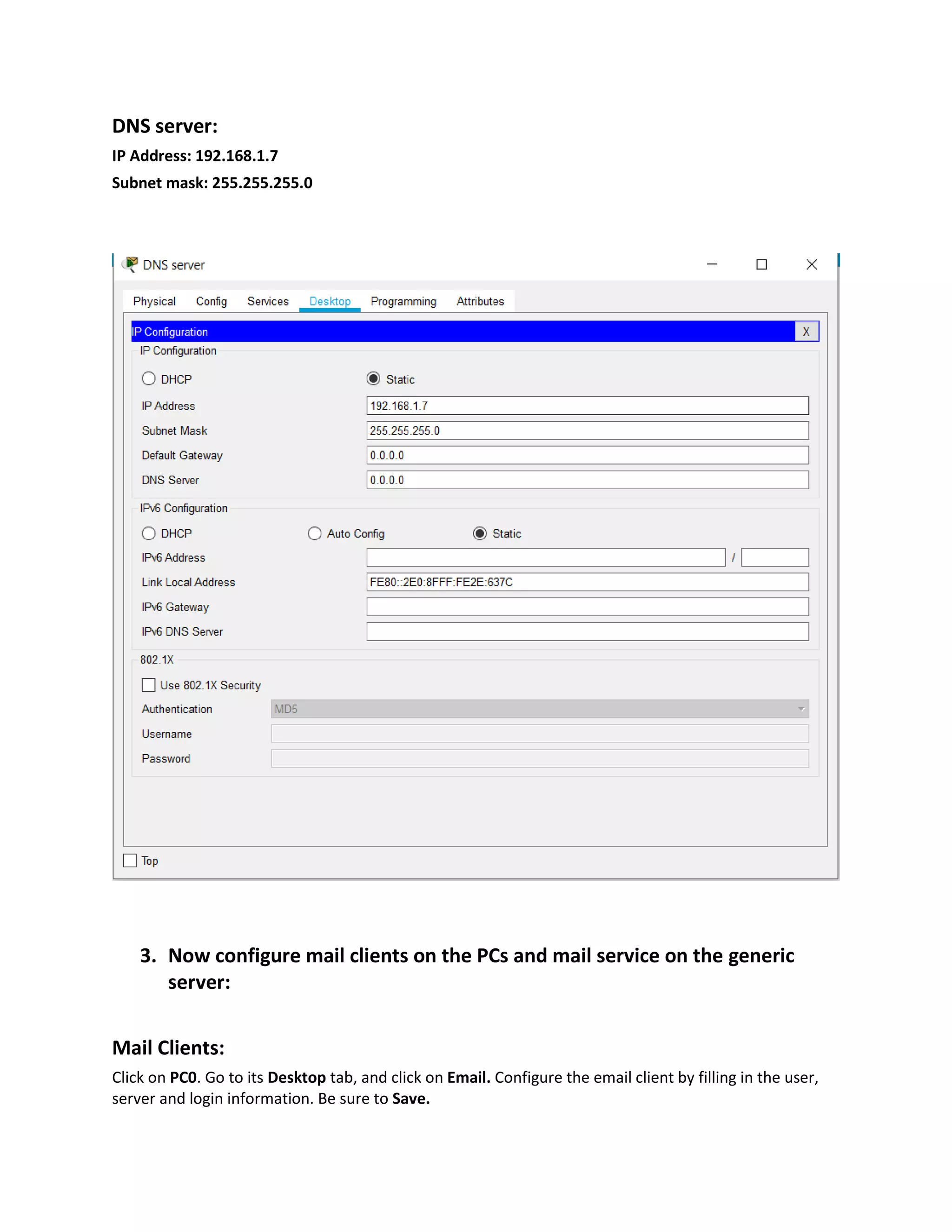 DNS server:
IP Address: 192.168.1.7
Subnet mask: 255.255.255.0
3. Now configure mail clients on the PCs and mail service on the generic
server:
Mail Clients:
Click on PC0. Go to its Desktop tab, and click on Email. Configure the email client by filling in the user,
server and login information. Be sure to Save.
 