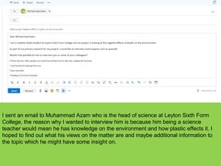 I sent an email to Muhammad Azam who is the head of science at Leyton Sixth Form
College, the reason why I wanted to interview him is because him being a science
teacher would mean he has knowledge on the environment and how plastic effects it. I
hoped to find out what his views on the matter are and maybe additional information to
the topic which he might have some insight on.
 