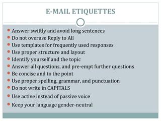 E-MAIL ETIQUETTES
Answer swiftly and avoid long sentences
Do not overuse Reply to All
Use templates for frequently used responses
Use proper structure and layout
Identify yourself and the topic
Answer all questions, and pre-empt further questions
Be concise and to the point
Use proper spelling, grammar, and punctuation
Do not write in CAPITALS
Use active instead of passive voice
Keep your language gender-neutral
 