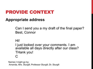 PROVIDE CONTEXT
Appropriate address
Can I send you a my draft of the final paper?
Best, Connor
Hi!
I just looked over your comments. I am
available all days directly after our class?
THank you!
C
Names I might go by:
Amanda, Mrs. Sturgill, Professor Sturgill, Dr. Sturgill
 