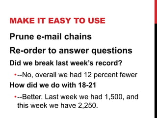MAKE IT EASY TO USE
Prune e-mail chains
Re-order to answer questions
Did we break last week’s record?
•--No, overall we had 12 percent fewer
How did we do with 18-21
•--Better. Last week we had 1,500, and
this week we have 2,250.
 