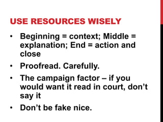 USE RESOURCES WISELY
• Beginning = context; Middle =
explanation; End = action and
close
• Proofread. Carefully.
• The campaign factor – if you
would want it read in court, don’t
say it
• Don’t be fake nice.
 