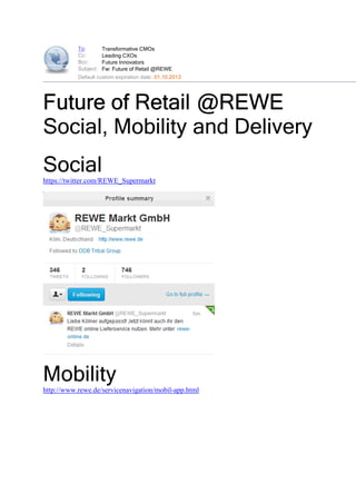 To:        Transformative CMOs
           Cc:        Leading CXOs
           Bcc:       Future Innovators
           Subject:   Fw: Future of Retail @REWE
           Default custom expiration date: 01.10.2013




Future of Retail @REWE
Social, Mobility and Delivery
Social
https://twitter.com/REWE_Supermarkt




Mobility
http://www.rewe.de/servicenavigation/mobil-app.html
 