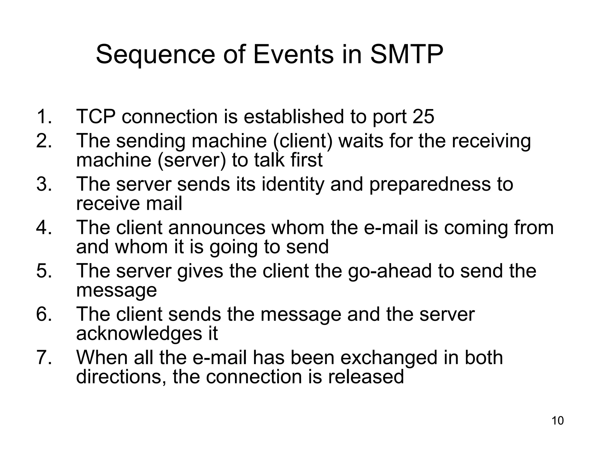 Sequence of Events in SMTP

1.   TCP connection is established to port 25
2.   The sending machine (client) waits for the receiving
     machine (server) to talk first
3.   The server sends its identity and preparedness to
     receive mail
4.   The client announces whom the e-mail is coming from
     and whom it is going to send
5.   The server gives the client the go-ahead to send the
     message
6.   The client sends the message and the server
     acknowledges it
7.   When all the e-mail has been exchanged in both
     directions, the connection is released

                                                        10
 