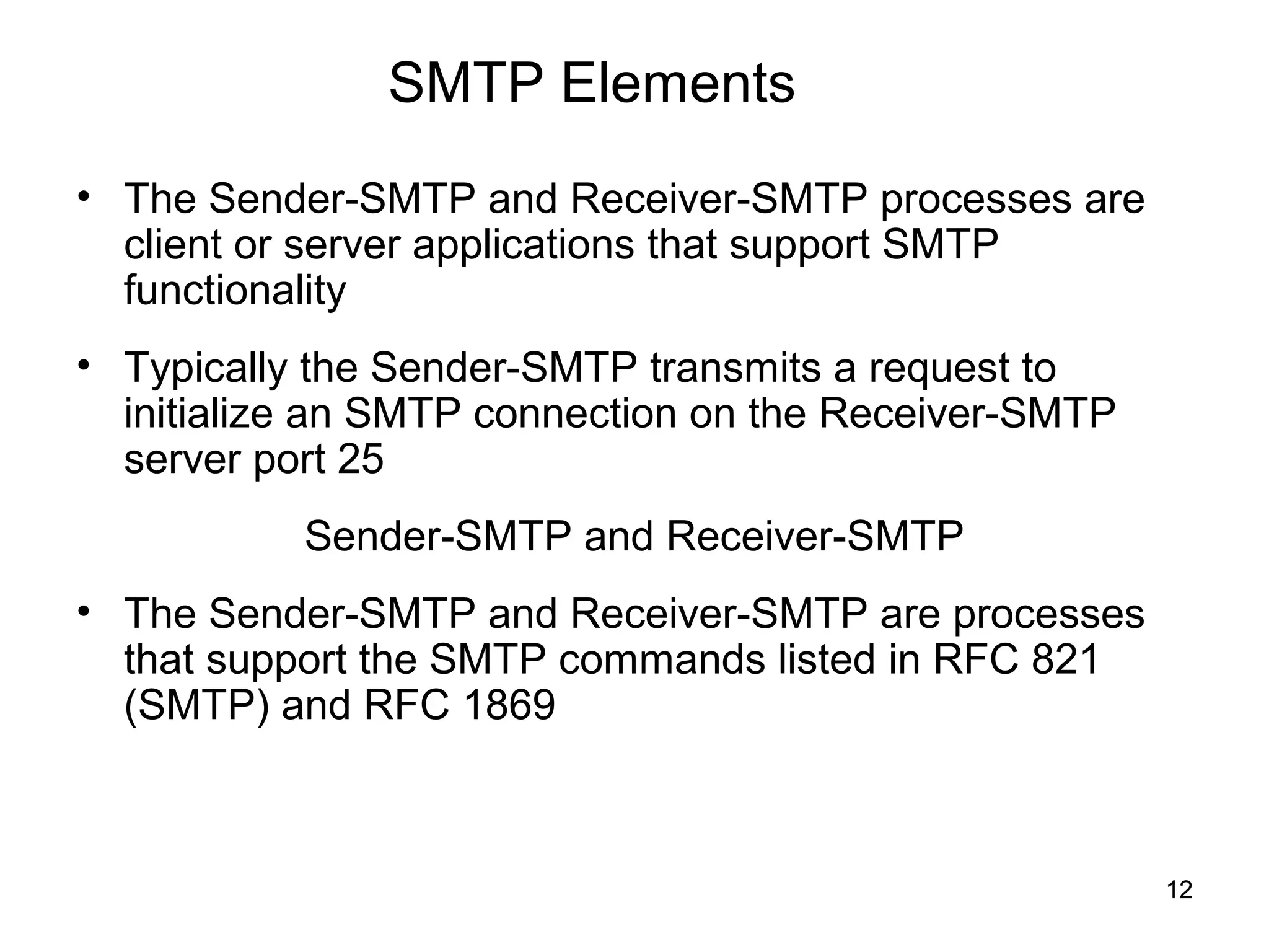 SMTP Elements
• The Sender-SMTP and Receiver-SMTP processes are
  client or server applications that support SMTP
  functionality
• Typically the Sender-SMTP transmits a request to
  initialize an SMTP connection on the Receiver-SMTP
  server port 25
           Sender-SMTP and Receiver-SMTP
• The Sender-SMTP and Receiver-SMTP are processes
  that support the SMTP commands listed in RFC 821
  (SMTP) and RFC 1869



                                                       12
 