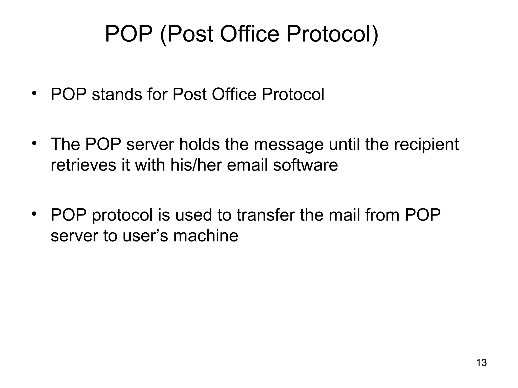 POP (Post Office Protocol)

• POP stands for Post Office Protocol

• The POP server holds the message until the recipient
  retrieves it with his/her email software

• POP protocol is used to transfer the mail from POP
  server to user’s machine




                                                         13
 