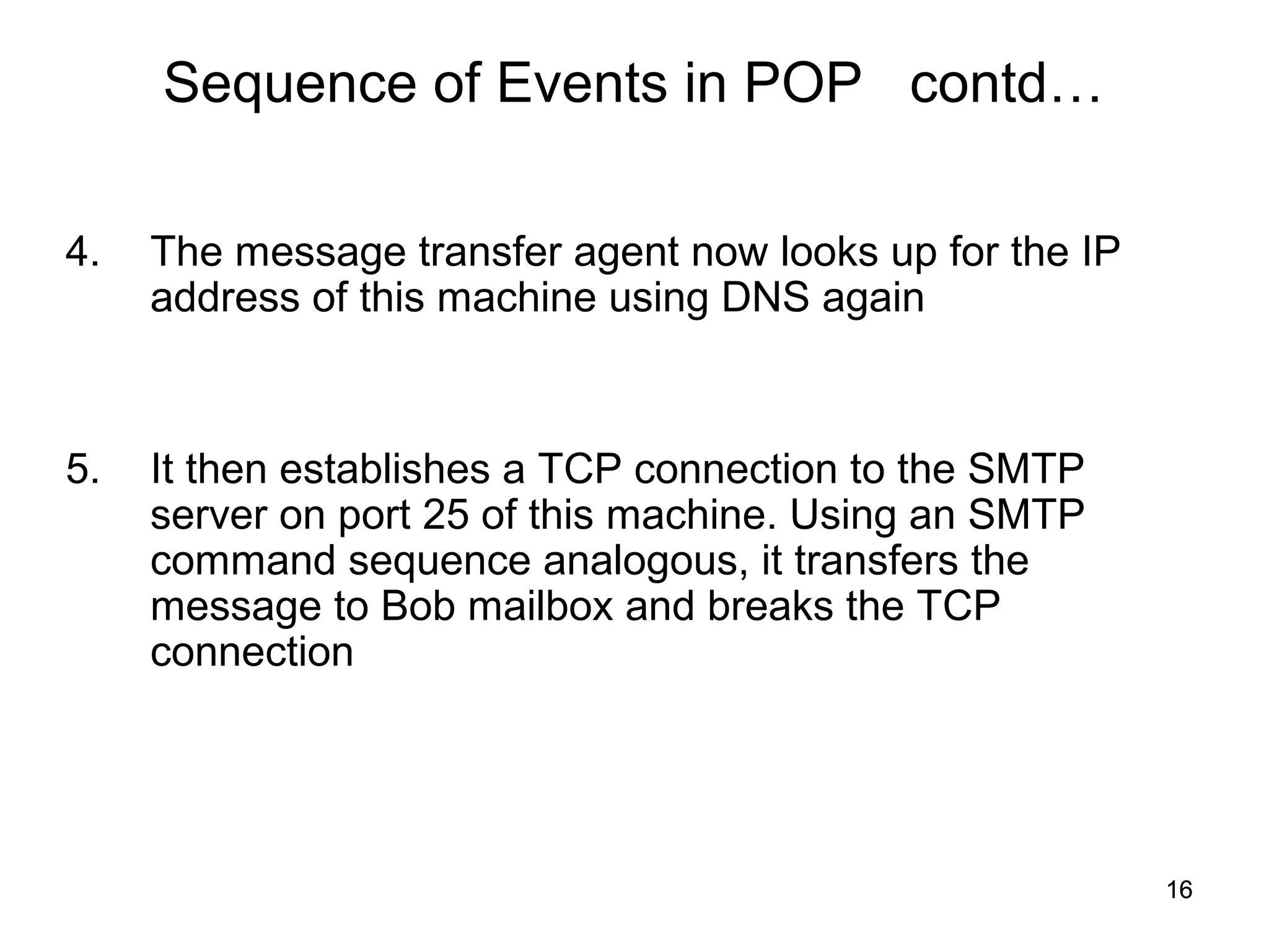 Sequence of Events in POP contd…

4.   The message transfer agent now looks up for the IP
     address of this machine using DNS again



5.   It then establishes a TCP connection to the SMTP
     server on port 25 of this machine. Using an SMTP
     command sequence analogous, it transfers the
     message to Bob mailbox and breaks the TCP
     connection




                                                          16
 