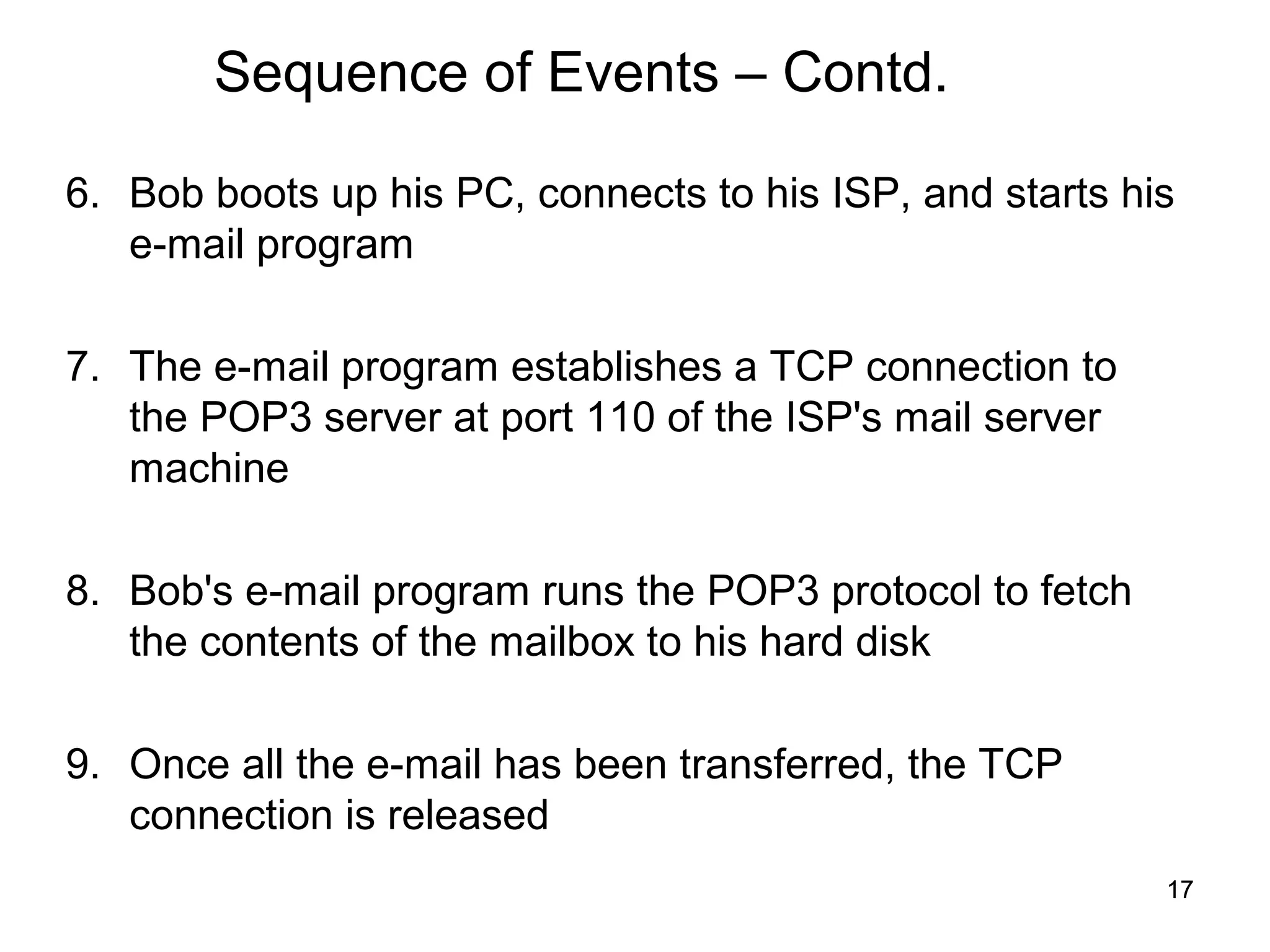 Sequence of Events – Contd.

6. Bob boots up his PC, connects to his ISP, and starts his
   e-mail program

7. The e-mail program establishes a TCP connection to
   the POP3 server at port 110 of the ISP's mail server
   machine

8. Bob's e-mail program runs the POP3 protocol to fetch
   the contents of the mailbox to his hard disk

9. Once all the e-mail has been transferred, the TCP
   connection is released
                                                          17
 