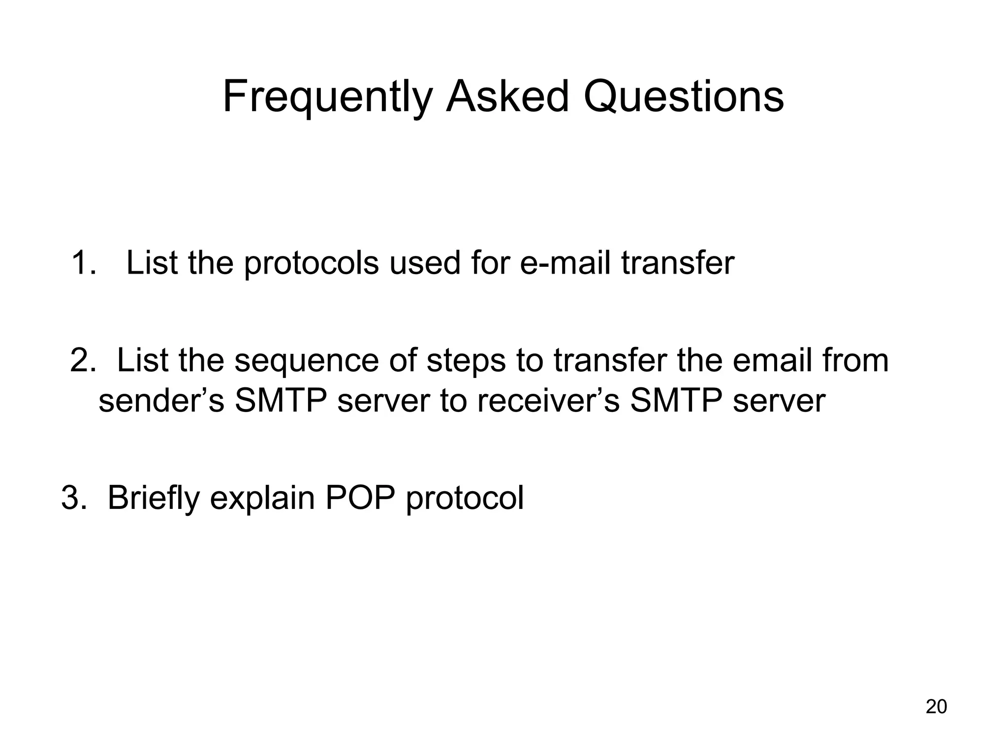 Frequently Asked Questions


1. List the protocols used for e-mail transfer

2. List the sequence of steps to transfer the email from
  sender’s SMTP server to receiver’s SMTP server

3. Briefly explain POP protocol




                                                           20
 