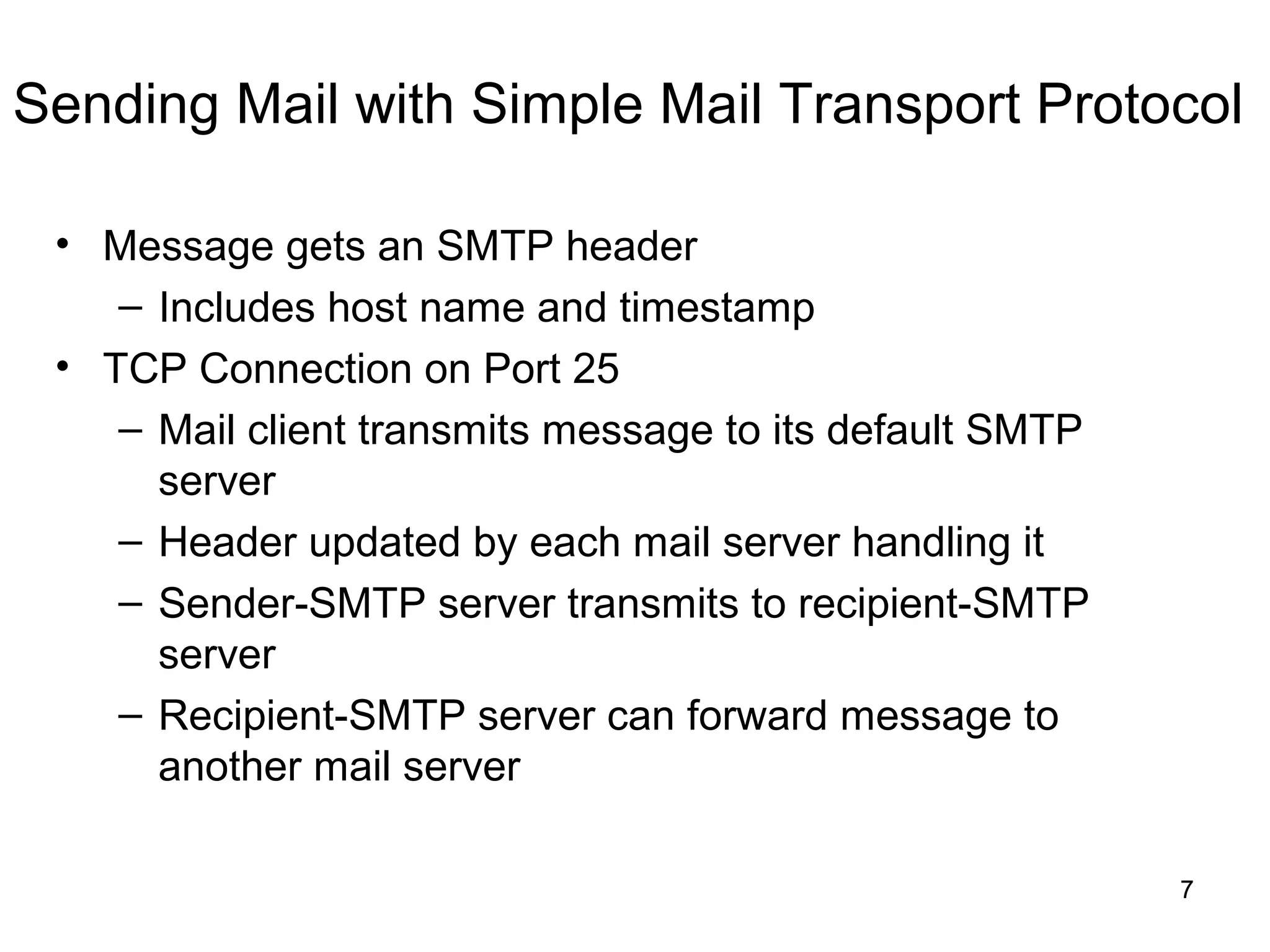 Sending Mail with Simple Mail Transport Protocol

 • Message gets an SMTP header
    – Includes host name and timestamp
 • TCP Connection on Port 25
    – Mail client transmits message to its default SMTP
      server
    – Header updated by each mail server handling it
    – Sender-SMTP server transmits to recipient-SMTP
      server
    – Recipient-SMTP server can forward message to
      another mail server

                                                          7
 
