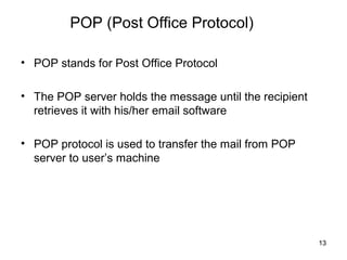 POP (Post Office Protocol)

• POP stands for Post Office Protocol

• The POP server holds the message until the recipient
  retrieves it with his/her email software

• POP protocol is used to transfer the mail from POP
  server to user’s machine




                                                         13
 