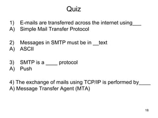 Quiz
1)   E-mails are transferred across the internet using___
A)   Simple Mail Transfer Protocol

2)   Messages in SMTP must be in __text
A)   ASCII

3)   SMTP is a ____ protocol
A)   Push

4) The exchange of mails using TCP/IP is performed by____
A) Message Transfer Agent (MTA)



                                                            18
 