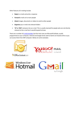 Other features of e-mailing include:

       Reply to e-mails and write a response

       Forward e-mails on to more people

       Attach images, documents or videos to send to other people

       Organise your e-mails into relevant folders

       ‘CC’ or ‘BCC’ someone into an e-mail. This is usually reserved for people who are not directly
        relevant to the e-mail but it would be good to know.

There are a number of e-mail providers but the main ones are Microsoft Outlook; usually
programmed on your computer, Hotmail and Google Gmail; both of which are hosted online so you
can access them from ANY computer. Below are some examples:
 