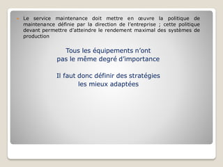  Le service maintenance doit mettre en œuvre la politique de
maintenance définie par la direction de l’entreprise ; cette politique
devant permettre d’atteindre le rendement maximal des systèmes de
production
Tous les équipements n’ont
pas le même degré d’importance
Il faut donc définir des stratégies
les mieux adaptées
 